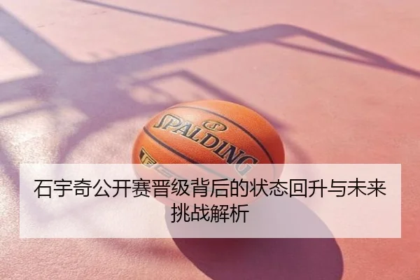 石宇奇公开赛晋级背后的状态回升与未来挑战解析