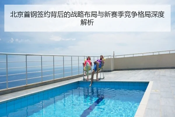 北京首钢签约背后的战略布局与新赛季竞争格局深度解析