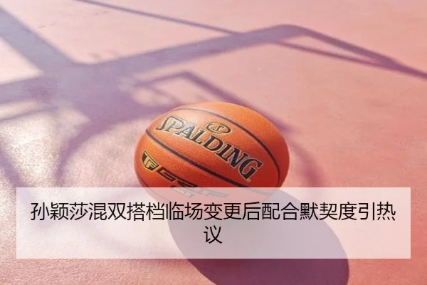 孙颖莎混双搭档临场变更后配合默契度引热议