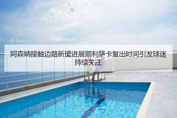 阿森纳接触边路新援进展顺利萨卡复出时间引发球迷持续关注
