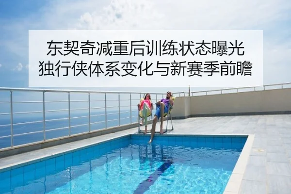 东契奇减重后训练状态曝光 独行侠体系变化与新赛季前瞻