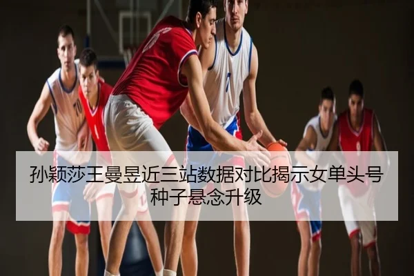 孙颖莎王曼昱近三站数据对比揭示女单头号种子悬念升级
