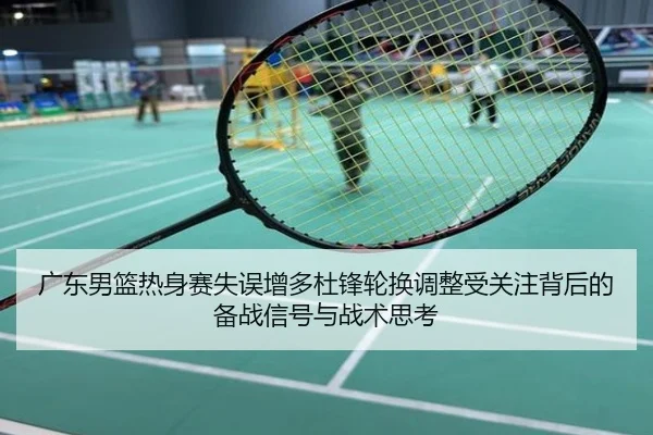 广东男篮热身赛失误增多杜锋轮换调整受关注背后的备战信号与战术思考