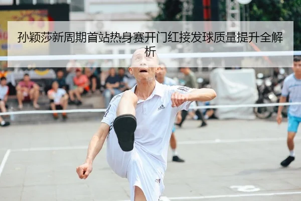 孙颖莎新周期首站热身赛开门红接发球质量提升全解析
