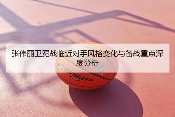 张伟丽卫冕战临近对手风格变化与备战重点深度分析