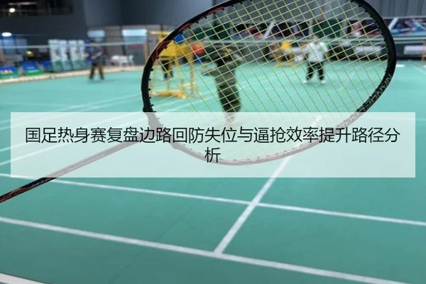 国足热身赛复盘边路回防失位与逼抢效率提升路径分析